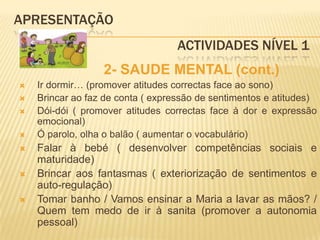 APRESENTAÇÃO					 Actividades Nível 1            2- SAUDE MENTAL (cont.)Ir dormir… (promover atitudes correctas face ao sono)Brincar ao faz de conta ( expressão de sentimentos e atitudes)Dói-dói ( promover atitudes correctas face à dor e expressão emocional)Ó parolo, olha o balão ( aumentar o vocabulário)Falar à bebé ( desenvolver competências sociais e maturidade)Brincar aos fantasmas ( exteriorização de sentimentos e auto-regulação)Tomar banho / Vamos ensinar a Maria a lavar as mãos? / Quem tem medo de ir à sanita (promover a autonomia pessoal)