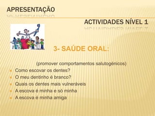APRESENTAÇÃO					Actividades Nível 13- SAÚDE ORAL:(promover comportamentos salutogénicos)Como escovar os dentes?O meu dentinho é branco? Quais os dentes mais vulneráveisA escova é minha e só minhaA escova é minha amiga