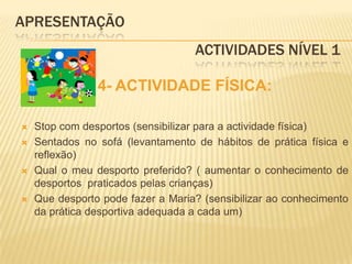 APRESENTAÇÃO					 Actividades Nível 14- ACTIVIDADE FÍSICA:Stop com desportos (sensibilizar para a actividade física)Sentados no sofá (levantamento de hábitos de prática física e reflexão)Qual o meu desporto preferido? ( aumentar o conhecimento de desportos  praticados pelas crianças)Que desporto pode fazer a Maria? (sensibilizar ao conhecimento da prática desportiva adequada a cada um)