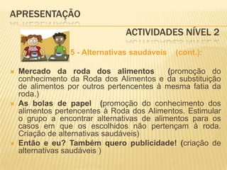 APRESENTAÇÃO					 Actividades Nível 2                   5 - Alternativas saudáveis    (cont.):Mercado da roda dos alimentos  (promoção do conhecimento da Roda dos Alimentos e da substituição de alimentos por outros pertencentes à mesma fatia da roda.)As bolas de papel  (promoção do conhecimento dos alimentos pertencentes à Roda dos Alimentos. Estimular o grupo a encontrar alternativas de alimentos para os casos em que os escolhidos não pertençam à roda. Criação de alternativas saudáveis)Então e eu? Também quero publicidade! (criação de alternativas saudáveis )