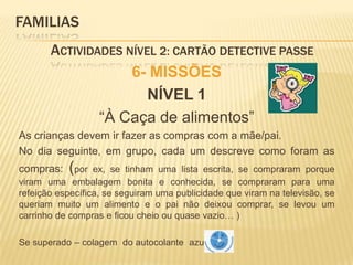 FAMILIAS 	Actividades Nível 2: CARTÃO DETECTIVE PASSE6- MISSÕESNÍVEL 1“À Caça de alimentos”As crianças devem ir fazer as compras com a mãe/pai. No dia seguinte, em grupo, cada um descreve como foram as compras: (por ex, se tinham uma lista escrita, se compraram porque viram uma embalagem bonita e conhecida, se compraram para uma refeição específica, se seguiram uma publicidade que viram na televisão, se queriam muito um alimento e o pai não deixou comprar, se levou um carrinho de compras e ficou cheio ou quase vazio… )Se superado – colagem  do autocolante  azul  