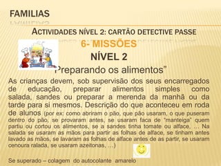 FAMILIAS 	Actividades Nível 2: CARTÃO DETECTIVE PASSE6- MISSÕESNÍVEL 2“Preparando os alimentos”As crianças devem, sob supervisão dos seus encarregados de educação, preparar alimentos simples como salada, sandes ou preparar a merenda da manhã ou da tarde para si mesmos. Descrição do que aconteceu em roda de alunos (por ex: como abriram o pão, que pão usaram, o que puseram dentro do pão, se provaram antes, se usaram faca de “manteiga” quem partiu ou cortou os alimentos, se a sandes tinha tomate ou alface, … Na salada se usaram as mãos para partir as folhas de alface, se tinham antes lavado as mãos, se lavaram as folhas de alface antes de as partir, se usaram cenoura ralada, se usaram azeitonas, …)Se superado – colagem  do autocolante  amarelo  