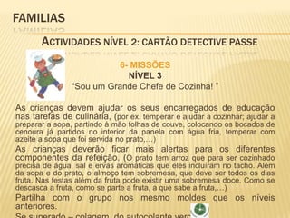 FAMILIAS 	Actividades Nível 2: CARTÃO DETECTIVE PASSE6- MISSÕESNÍVEL 3“Sou um Grande Chefe de Cozinha! ”As crianças devem ajudar os seus encarregados de educação nas tarefas de culinária, (por ex. temperar e ajudar a cozinhar; ajudar a preparar a sopa, partindo à mão folhas de couve, colocando os bocados de cenoura já partidos no interior da panela com água fria, temperar com azeite a sopa que foi servida no prato,…) As crianças deverão ficar mais alertas para os diferentes componentes da refeição. (O prato tem arroz que para ser cozinhado precisa de água, sal e ervas aromáticas que eles incluíram no tacho. Além da sopa e do prato, o almoço tem sobremesa, que deve ser todos os dias fruta. Nas festas além da fruta pode existir uma sobremesa doce. Como se descasca a fruta, como se parte a fruta, a que sabe a fruta,…)Partilha com o grupo nos mesmo moldes que os níveis anteriores.Se superado – colagem  do autocolante verde 
