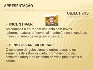 APRESENTAÇÃO					                OBJECTIVOSINCENTIVAR:As crianças a entrar em contacto com novos sabores, texturas e “novos alimentos”, incentivando ao maior consumo de vegetais e pescado.SENSIBILIZAR / MODERAR:O consumo de guloseimas e outros doces e os alimentos de sabor salgado, promovendo o seu consumo adequado evitando desvios prejudiciais à saúde. 