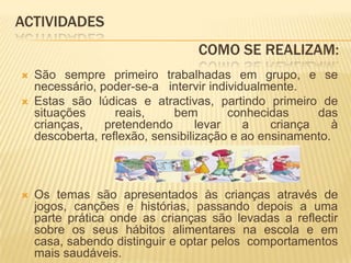 ACTIVIDADES				           Como SE REALIZAM:São sempre primeiro trabalhadas em grupo, e se necessário, poder-se-a   intervir individualmente.Estas são lúdicas e atractivas, partindo primeiro de situações reais, bem conhecidas das crianças, pretendendo levar a criança à descoberta, reflexão, sensibilização e ao ensinamento.Os temas são apresentados às crianças através de jogos, canções e histórias, passando depois a uma parte prática onde as crianças são levadas a reflectir sobre os seus hábitos alimentares na escola e em casa, sabendo distinguir e optar pelos  comportamentos mais saudáveis.