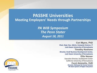 PASSHE Universities
Meeting Employers’ Needs through Partnerships

             PA WIB Symposium
              The Penn Stater
                August 18, 2011
                                                  Cori Myers, PhD
                           Chair, Dept. Bus. Admin, Computer Science, IT
                                   Lock Haven University of Pennsylvania
                                                Timothy Keohane
                            Director, Small Business Development Center,
                                   Lock Haven University of Pennsylvania
                                                        Ellie Nesser
                                  Executive Director, Southpointe Center
                                    California University of Pannsylvania
                                           Carol Adukaitis, EdD
                                      Director, Pathways for Career Success
                                       PA State System of Higher Education
 