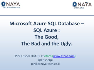 Microsoft Azure SQL Database – 
SQL Azure : 
The Good, 
The Bad and the Ugly. 
Pini Krisher DBA TL at etoro (www.etoro.com) 
@krisherpi 
pinik@naya-tech.co.il 
 