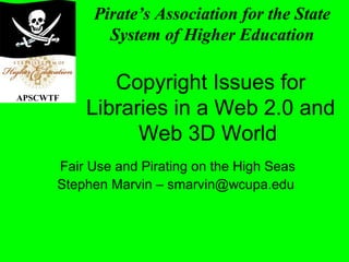 Copyright Issues for
Libraries in a Web 2.0 and
Web 3D World
Fair Use and Pirating on the High Seas
Stephen Marvin – smarvin@wcupa.edu
Pirate’s Association for the State
System of Higher Education
APSCWTF
 
