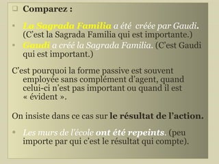 Comparez :  La Sagrada Familia  a été  créée par Gaudi .  (C’est la Sagrada Familia qui est importante.) Gaudi   a créé la Sagrada Familia.  (C’est Gaudi qui est important.) C’est pourquoi la forme passive est souvent employée sans complément d’agent, quand celui-ci n’est pas important ou quand il est « évident ».  On insiste dans ce cas sur  le résultat de l’action. Les murs de l’école  ont été repeints .  (peu importe par qui c’est le résultat qui compte). 