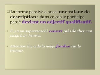 La forme passive a aussi  une valeur de description  ; dans ce cas le participe passé  devient un adjectif qualificatif.  Il y a un supermarché  ouvert   près de chez moi jusqu’à 23 heures. Attention il y a de la neige   fondue  sur le trottoir. 