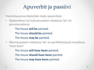 Apuverbit ja passiivi
Passiivilauseissa käytetään myös apuverbejä
• Nykyhetkeen tai tulevaisuuteen viitatessa ’be’ on
perusmuodossa
The house will be painted.
The house should be painted.
The house may be painted.
• Menneisyyteen viitatessa ’be’ on perfektiivisessä muodossa
’have been’
The house will have been painted.
The house should have been painted.
The house may have been painted.
 
