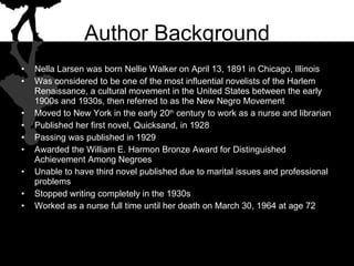 Author Background Nella Larsen was born Nellie Walker on April 13, 1891 in Chicago, Illinois Was considered to be one of the most influential novelists of the Harlem Renaissance, a cultural movement in the United States between the early 1900s and 1930s, then referred to as the New Negro Movement Moved to New York in the early 20 th  century to work as a nurse and librarian Published her first novel, Quicksand, in 1928 Passing was published in 1929 Awarded the William E. Harmon Bronze Award for Distinguished Achievement Among Negroes Unable to have third novel published due to marital issues and professional problems Stopped writing completely in the 1930s Worked as a nurse full time until her death on March 30, 1964 at age 72 
