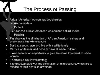 The Process of Passing African-American women had two choices Accommodate Protest Fair-skinned African American women had a third choice Passing Passing was the elimination of African-American culture and assimilating into white culture Start at a young age and live with a white family Marry a white man and hope to have all white children It was seen as an opportunity to gain the same treatment as white women It embodied a survival strategy The disadvantage was the elimination of one’s culture, which led to release of their rights as a woman 