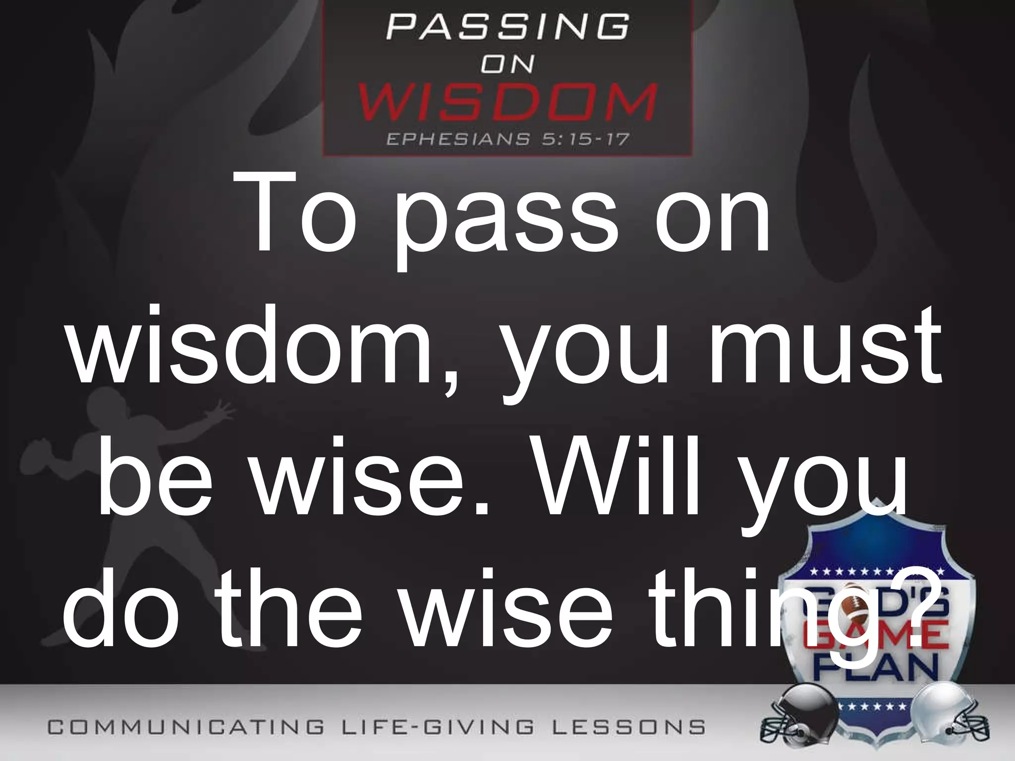 To pass on wisdom, you must be wise. Will you do the wise thing?