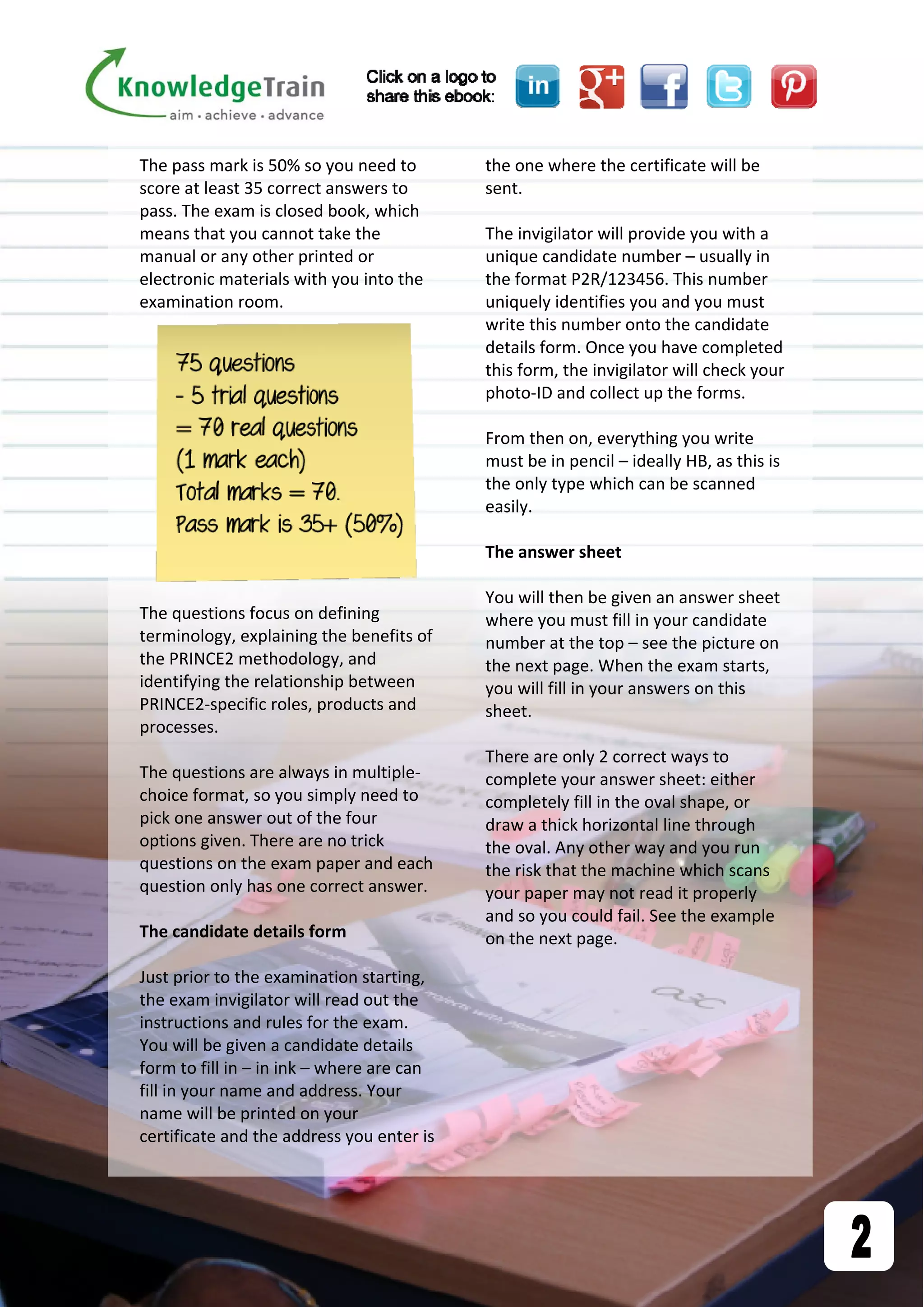 The pass mark is 50% so you need to 
score at least 35 correct answers to 
pass. The exam is closed book, which 
means that you cannot take the 
manual or any other printed or 
electronic materials with you into the 
examination room.  
 
The questions focus on defining 
terminology, explaining the benefits of 
the PRINCE2 methodology, and 
identifying the relationship between 
PRINCE2‐specific roles, products and 
processes. 
 
The questions are always in multiple‐
choice format, so you simply need to 
pick one answer out of the four 
options given. There are no trick 
questions on the exam paper and each 
question only has one correct answer. 
 
The candidate details form 
 
Just prior to the examination starting, 
the exam invigilator will read out the 
instructions and rules for the exam. 
You will be given a candidate details 
form to fill in – in ink – where are can 
fill in your name and address. Your 
name will be printed on your 
certificate and the address you enter is 
the one where the certificate will be 
sent. 
 
The invigilator will provide you with a 
unique candidate number – usually in 
the format P2R/123456. This number 
uniquely identifies you and you must 
write this number onto the candidate 
details form. Once you have completed 
this form, the invigilator will check your 
photo‐ID and collect up the forms.  
 
From then on, everything you write 
must be in pencil – ideally HB, as this is 
the only type which can be scanned 
easily.  
 
The answer sheet 
 
You will then be given an answer sheet 
where you must fill in your candidate 
number at the top – see the picture on 
the next page. When the exam starts, 
you will fill in your answers on this 
sheet.  
 
There are only 2 correct ways to 
complete your answer sheet: either 
completely fill in the oval shape, or 
draw a thick horizontal line through 
the oval. Any other way and you run 
the risk that the machine which scans 
your paper may not read it properly 
and so you could fail. See the example 
on the next page. 
 
 
 
 
 
 
 
 
 
 