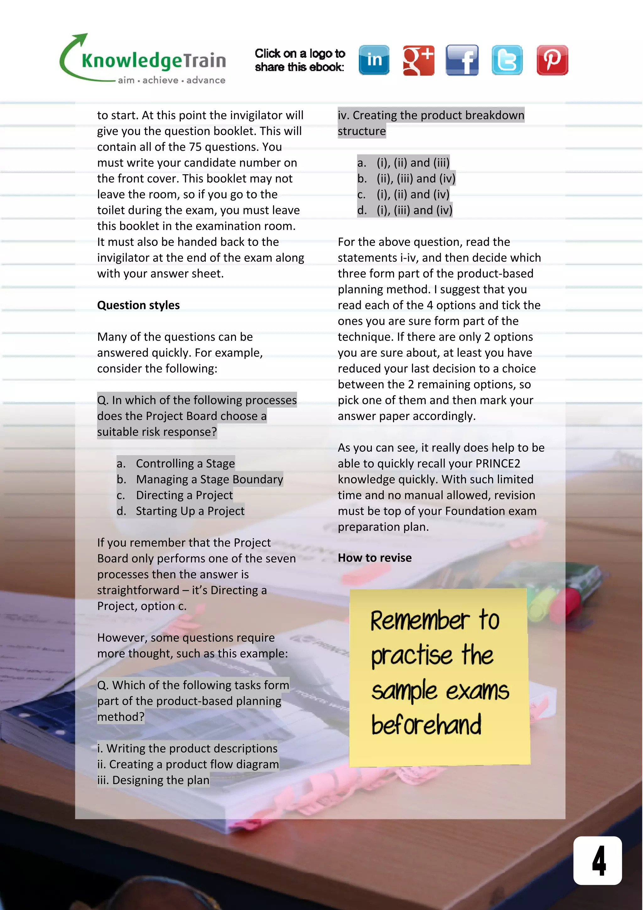 to start. At this point the invigilator will 
give you the question booklet. This will 
contain all of the 75 questions. You 
must write your candidate number on 
the front cover. This booklet may not 
leave the room, so if you go to the 
toilet during the exam, you must leave 
this booklet in the examination room. 
It must also be handed back to the 
invigilator at the end of the exam along 
with your answer sheet. 
 
Question styles 
 
Many of the questions can be 
answered quickly. For example, 
consider the following: 
 
Q. In which of the following processes 
does the Project Board choose a 
suitable risk response? 
 
a. Controlling a Stage 
b. Managing a Stage Boundary 
c. Directing a Project 
d. Starting Up a Project 
 
If you remember that the Project 
Board only performs one of the seven 
processes then the answer is 
straightforward – it’s Directing a 
Project, option c. 
 
However, some questions require 
more thought, such as this example: 
 
Q. Which of the following tasks form 
part of the product‐based planning 
method? 
 
i. Writing the product descriptions 
ii. Creating a product flow diagram 
iii. Designing the plan 
iv. Creating the product breakdown 
structure 
 
a. (i), (ii) and (iii) 
b. (ii), (iii) and (iv) 
c. (i), (ii) and (iv) 
d. (i), (iii) and (iv) 
 
For the above question, read the 
statements i‐iv, and then decide which 
three form part of the product‐based 
planning method. I suggest that you 
read each of the 4 options and tick the 
ones you are sure form part of the 
technique. If there are only 2 options 
you are sure about, at least you have 
reduced your last decision to a choice 
between the 2 remaining options, so 
pick one of them and then mark your 
answer paper accordingly. 
 
As you can see, it really does help to be 
able to quickly recall your PRINCE2 
knowledge quickly. With such limited 
time and no manual allowed, revision 
must be top of your Foundation exam 
preparation plan. 
How to revise 
 
 
