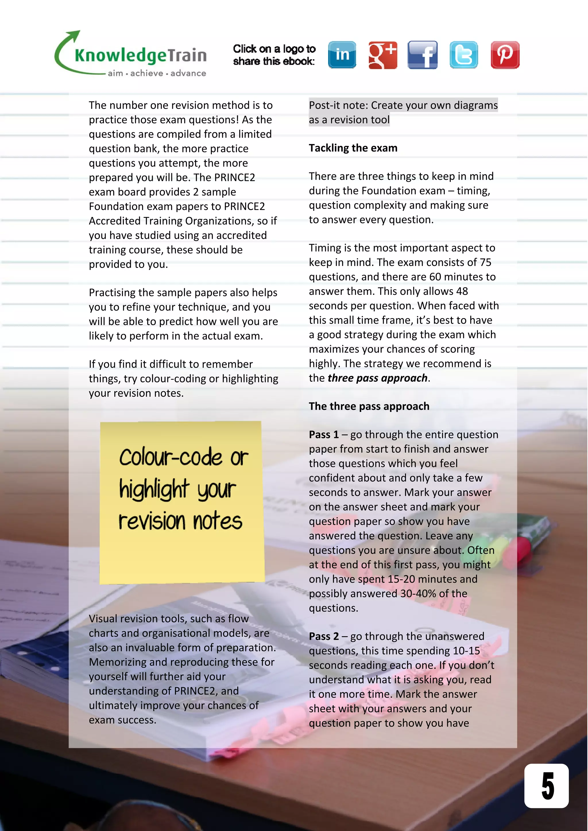 The number one revision method is to 
practice those exam questions! As the 
questions are compiled from a limited 
question bank, the more practice 
questions you attempt, the more 
prepared you will be. The PRINCE2 
exam board provides 2 sample 
Foundation exam papers to PRINCE2 
Accredited Training Organizations, so if 
you have studied using an accredited 
training course, these should be 
provided to you. 
Practising the sample papers also helps 
you to refine your technique, and you 
will be able to predict how well you are 
likely to perform in the actual exam. 
If you find it difficult to remember 
things, try colour‐coding or highlighting 
your revision notes.  
 
Visual revision tools, such as flow 
charts and organisational models, are 
also an invaluable form of preparation. 
Memorizing and reproducing these for 
yourself will further aid your 
understanding of PRINCE2, and 
ultimately improve your chances of 
exam success. 
Post‐it note: Create your own diagrams 
as a revision tool 
Tackling the exam 
There are three things to keep in mind 
during the Foundation exam – timing, 
question complexity and making sure 
to answer every question.  
Timing is the most important aspect to 
keep in mind. The exam consists of 75 
questions, and there are 60 minutes to 
answer them. This only allows 48 
seconds per question. When faced with 
this small time frame, it’s best to have 
a good strategy during the exam which 
maximizes your chances of scoring 
highly. The strategy we recommend is 
the three pass approach. 
The three pass approach  
Pass 1 – go through the entire question 
paper from start to finish and answer 
those questions which you feel 
confident about and only take a few 
seconds to answer. Mark your answer 
on the answer sheet and mark your 
question paper so show you have 
answered the question. Leave any 
questions you are unsure about. Often 
at the end of this first pass, you might 
only have spent 15‐20 minutes and 
possibly answered 30‐40% of the 
questions. 
Pass 2 – go through the unanswered 
questions, this time spending 10‐15 
seconds reading each one. If you don’t 
understand what it is asking you, read 
it one more time. Mark the answer 
sheet with your answers and your 
question paper to show you have 
 
