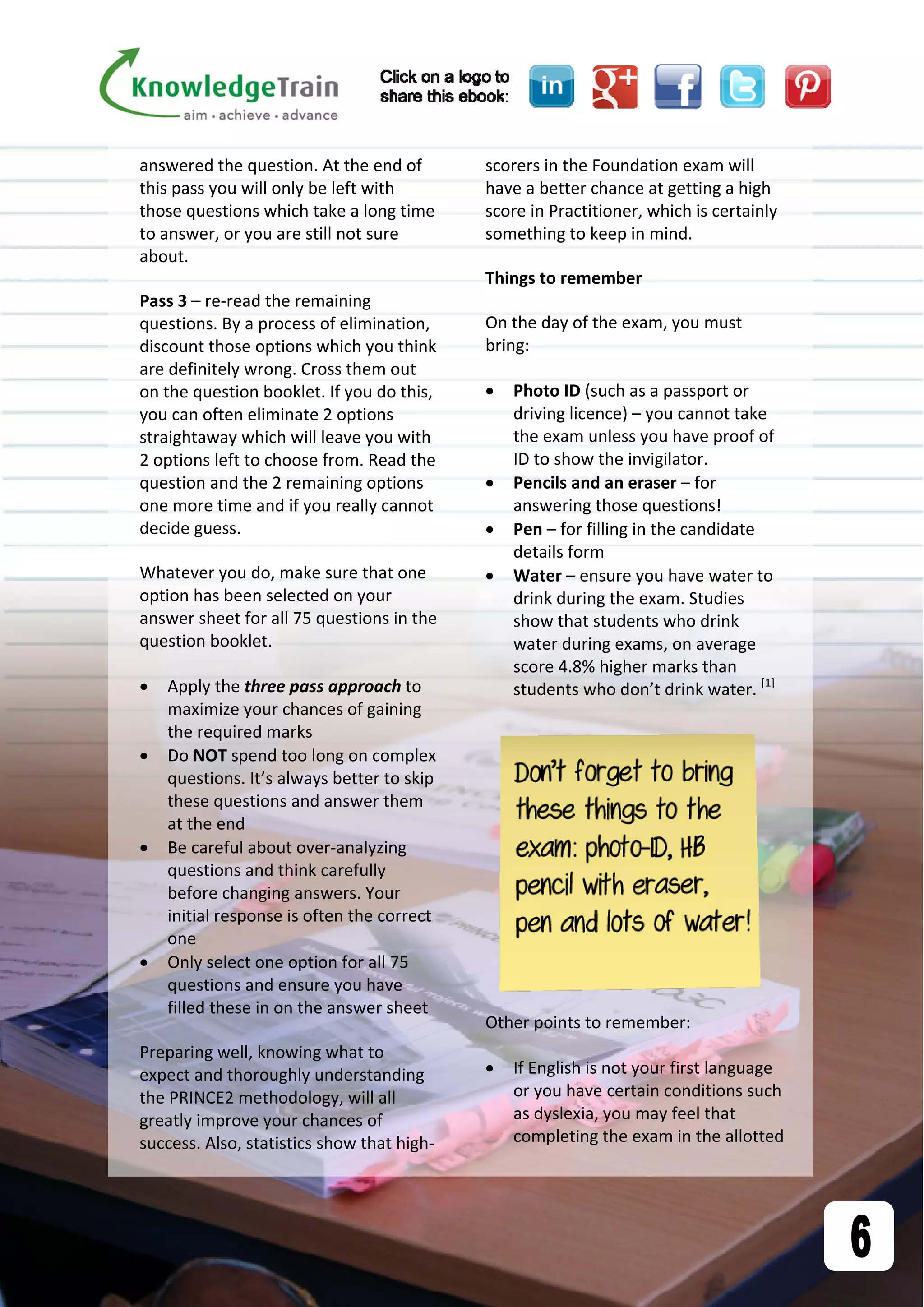 answered the question. At the end of 
this pass you will only be left with 
those questions which take a long time 
to answer, or you are still not sure 
about.  
Pass 3 – re‐read the remaining 
questions. By a process of elimination, 
discount those options which you think 
are definitely wrong. Cross them out 
on the question booklet. If you do this, 
you can often eliminate 2 options 
straightaway which will leave you with 
2 options left to choose from. Read the 
question and the 2 remaining options 
one more time and if you really cannot 
decide guess.  
Whatever you do, make sure that one 
option has been selected on your 
answer sheet for all 75 questions in the 
question booklet. 
 Apply the three pass approach to 
maximize your chances of gaining 
the required marks 
 Do NOT spend too long on complex 
questions. It’s always better to skip 
these questions and answer them 
at the end 
 Be careful about over‐analyzing 
questions and think carefully 
before changing answers. Your 
initial response is often the correct 
one 
 Only select one option for all 75 
questions and ensure you have 
filled these in on the answer sheet 
Preparing well, knowing what to 
expect and thoroughly understanding 
the PRINCE2 methodology, will all 
greatly improve your chances of 
success. Also, statistics show that high‐
scorers in the Foundation exam will 
have a better chance at getting a high 
score in Practitioner, which is certainly 
something to keep in mind. 
Things to remember 
On the day of the exam, you must 
bring: 
 Photo ID (such as a passport or 
driving licence) – you cannot take 
the exam unless you have proof of 
ID to show the invigilator. 
 Pencils and an eraser – for 
answering those questions! 
 Pen – for filling in the candidate 
details form 
 Water – ensure you have water to 
drink during the exam. Studies 
show that students who drink 
water during exams, on average 
score 4.8% higher marks than 
students who don’t drink water. [1]
 
Other points to remember: 
 If English is not your first language 
or you have certain conditions such 
as dyslexia, you may feel that 
completing the exam in the allotted  
 