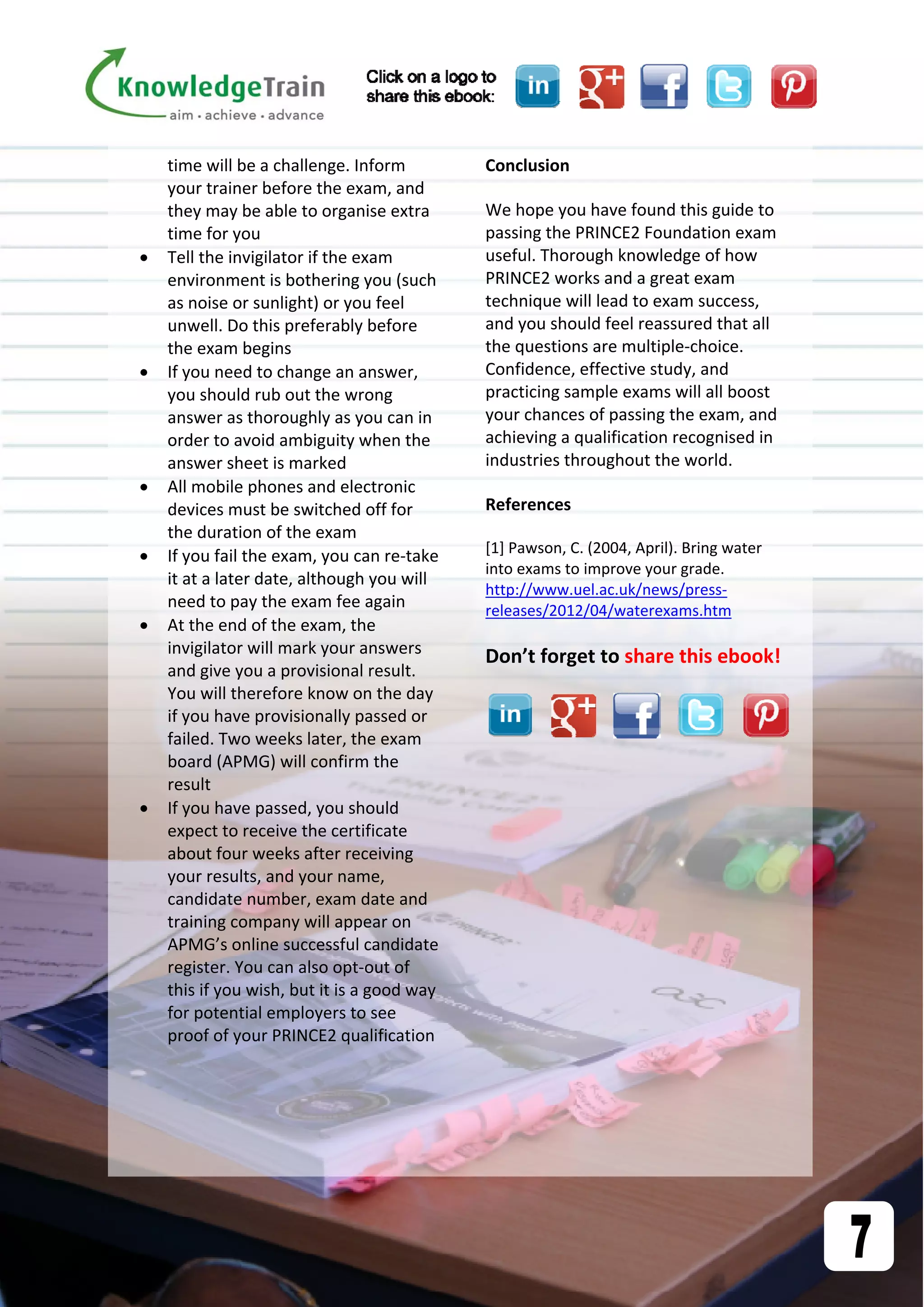  time will be a challenge. Inform 
your trainer before the exam, and 
they may be able to organise extra 
time for you 
 Tell the invigilator if the exam 
environment is bothering you (such 
as noise or sunlight) or you feel 
unwell. Do this preferably before 
the exam begins 
 If you need to change an answer, 
you should rub out the wrong 
answer as thoroughly as you can in 
order to avoid ambiguity when the 
answer sheet is marked 
 All mobile phones and electronic 
devices must be switched off for 
the duration of the exam 
 If you fail the exam, you can re‐take 
it at a later date, although you will 
need to pay the exam fee again 
 At the end of the exam, the 
invigilator will mark your answers 
and give you a provisional result. 
You will therefore know on the day 
if you have provisionally passed or 
failed. Two weeks later, the exam 
board (APMG) will confirm the 
result 
 If you have passed, you should 
expect to receive the certificate 
about four weeks after receiving 
your results, and your name, 
candidate number, exam date and 
training company will appear on 
APMG’s online successful candidate 
register. You can also opt‐out of 
this if you wish, but it is a good way 
for potential employers to see 
proof of your PRINCE2 qualification 
 
 
Conclusion 
We hope you have found this guide to 
passing the PRINCE2 Foundation exam 
useful. Thorough knowledge of how 
PRINCE2 works and a great exam 
technique will lead to exam success, 
and you should feel reassured that all 
the questions are multiple‐choice. 
Confidence, effective study, and 
practicing sample exams will all boost 
your chances of passing the exam, and 
achieving a qualification recognised in 
industries throughout the world. 
References 
[1] Pawson, C. (2004, April). Bring water 
into exams to improve your grade. 
http://www.uel.ac.uk/news/press‐
releases/2012/04/waterexams.htm 
 