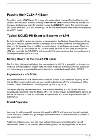 Passing the NCLEX-PN Exam
Brought to you by LPNBSN.net. Find more information about Licensed Practical Nursing jobs,
careers, and education.Students studying to become an LPN can not practice as a nurse until
they pass the licensure exam for practical nurses, the NCLEX-PN exam. The school courses
and clincal work lead up to and prepare you for the final step that will allow you to finally practice
as an LPN Nurse.


Typical NCLEX-PN Exam to Become an LPN
To become an LPN, nurses are required to take and pass the National Council Licensure Exam
or NCLEX. This is a common type of examination that is used by the board of nursing of each
state in order to verify if one is qualified to practice his or her profession as a nurse. There are
two types of NCLEX and these are NCLEX-RN and NCLEX-PN. In your case, to become an
LPN, you must take the NCLEX-PN and succeed in this examination so that you can become a
full-fledged licensed practical nurse.

Getting Ready for the NCLEX-PN Exam
The first thing that you should do so that you can take the NCLEX is to apply for a license from
the board of nursing of your chosen state. And then, the board of nursing will do an evaluation
and determine you are qualified based on the criteria established specifically for NCLEX.

Registration for NCLEX-PN

You will receive the NCLEX Examination Candidate Bulletin in your mail after applying for the
license. Upon obtaining the said mail, you may already register with the testing service of the
National Council State Boards of Nursing either by mail or by phone.

Once your eligibility has been confirmed by the board of nursing, you will receive the most
awaited Authorization to Take the Test or ATT. This will also include the list of testing centers as
well as the direction on how you can make an appointment and schedule your desired date of
examination.

Crucial Preparation



You must be well-prepared if you desire to pass the NCLEX and become a licensed practical
nurse. You must possess enough strength and determination in order to become successful in
this examination.

Aside from willpower, you must also have sufficient knowledge when taking this type of
examination. Based on the previous examinations given to the aspiring nurses, NCLEX-PN




                                                                                               1/2
 