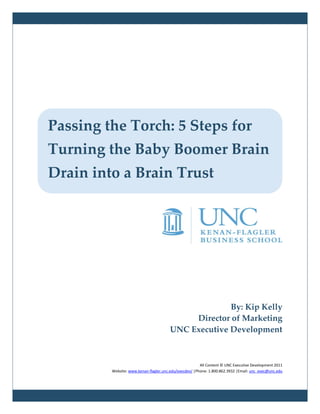 Passing the Torch: 5 Steps for
Turning the Baby Boomer Brain
Drain into a Brain Trust




                                                     By: Kip Kelly
                                            Director of Marketing
                                       UNC Executive Development



                                                        All Content © UNC Executive Development 2011
         Website: www.kenan-flagler.unc.edu/execdev/ |Phone: 1.800.862.3932 |Email: unc_exec@unc.edu
 