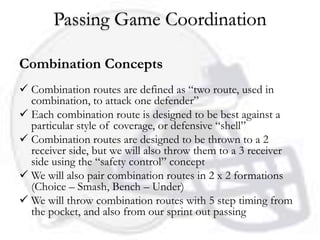 Passing Game Coordination

Combination Concepts
 Combination routes are defined as “two route, used in
  combination, to attack one defender”
 Each combination route is designed to be best against a
  particular style of coverage, or defensive “shell”
 Combination routes are designed to be thrown to a 2
  receiver side, but we will also throw them to a 3 receiver
  side using the “safety control” concept
 We will also pair combination routes in 2 x 2 formations
  (Choice – Smash, Bench – Under)
 We will throw combination routes with 5 step timing from
  the pocket, and also from our sprint out passing
 