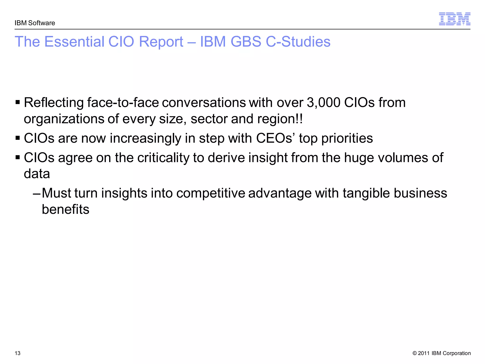 IBM Software


The Essential CIO Report – IBM GBS C-Studies



 Reflecting face-to-face conversations with over 3,000 CIOs from
  organizations of every size, sector and region!!
 CIOs are now increasingly in step with CEOs‟ top priorities
 CIOs agree on the criticality to derive insight from the huge volumes of
  data
   –Must turn insights into competitive advantage with tangible business
     benefits




13                                                                  © 2011 IBM Corporation
 