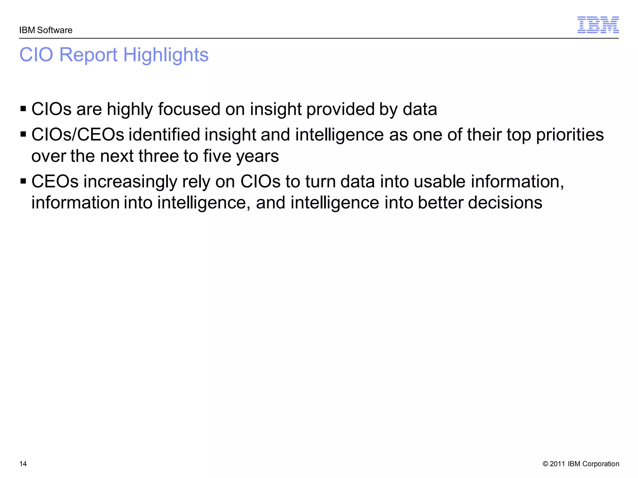 IBM Software


CIO Report Highlights

 CIOs are highly focused on insight provided by data
 CIOs/CEOs identified insight and intelligence as one of their top priorities
  over the next three to five years
 CEOs increasingly rely on CIOs to turn data into usable information,
  information into intelligence, and intelligence into better decisions




14                                                                   © 2011 IBM Corporation
 