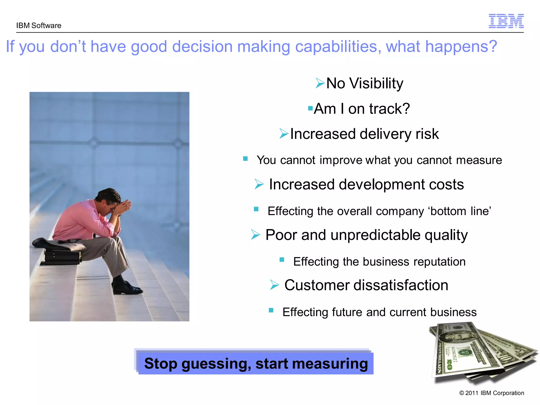IBM Software


If you don‟t have good decision making capabilities, what happens?

                                                   No Visibility
                                                 Am I on track?
                                           Increased delivery risk
                                   You cannot improve what you cannot measure

                                    Increased development costs
                                      Effecting the overall company „bottom line‟

                                    Poor and unpredictable quality
                                              Effecting the business reputation

                                        Customer dissatisfaction
                                          Effecting future and current business



                  Stop guessing, start measuring
                                                                              © 2011 IBM Corporation
 