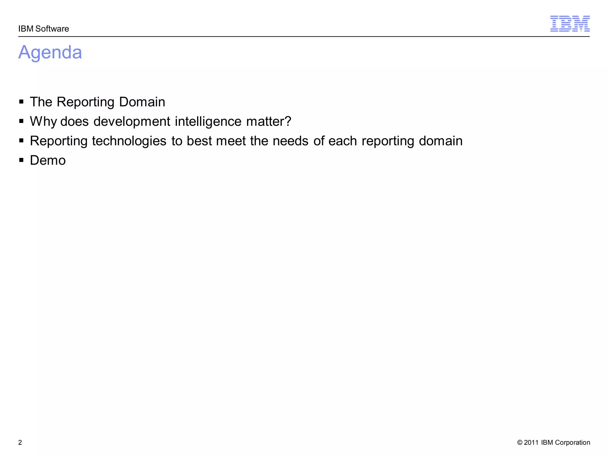 IBM Software


Agenda

   The Reporting Domain
   Why does development intelligence matter?
   Reporting technologies to best meet the needs of each reporting domain
   Demo




2                                                                            © 2011 IBM Corporation
 