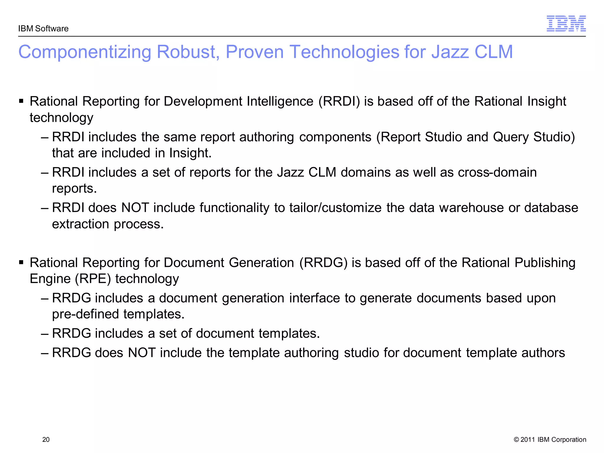IBM Software


Componentizing Robust, Proven Technologies for Jazz CLM

 Rational Reporting for Development Intelligence (RRDI) is based off of the Rational Insight
  technology
    – RRDI includes the same report authoring components (Report Studio and Query Studio)
      that are included in Insight.
    – RRDI includes a set of reports for the Jazz CLM domains as well as cross-domain
      reports.
    – RRDI does NOT include functionality to tailor/customize the data warehouse or database
      extraction process.

 Rational Reporting for Document Generation (RRDG) is based off of the Rational Publishing
  Engine (RPE) technology
   – RRDG includes a document generation interface to generate documents based upon
      pre-defined templates.
   – RRDG includes a set of document templates.
   – RRDG does NOT include the template authoring studio for document template authors




     20                                                                           © 2011 IBM Corporation
 