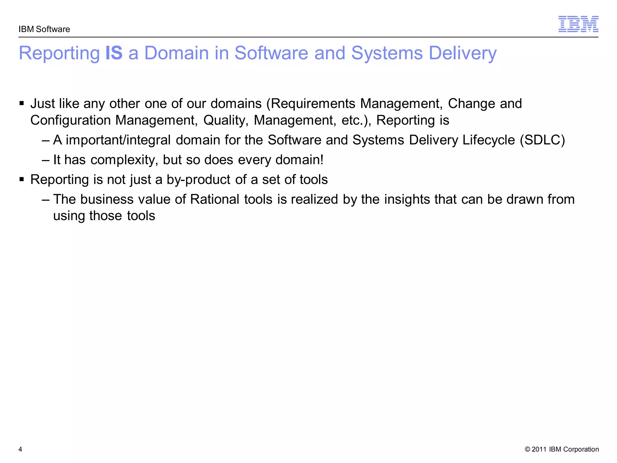 IBM Software


Reporting IS a Domain in Software and Systems Delivery

 Just like any other one of our domains (Requirements Management, Change and
  Configuration Management, Quality, Management, etc.), Reporting is
    – A important/integral domain for the Software and Systems Delivery Lifecycle (SDLC)
    – It has complexity, but so does every domain!
 Reporting is not just a by-product of a set of tools
    – The business value of Rational tools is realized by the insights that can be drawn from
      using those tools




4                                                                                   © 2011 IBM Corporation
 