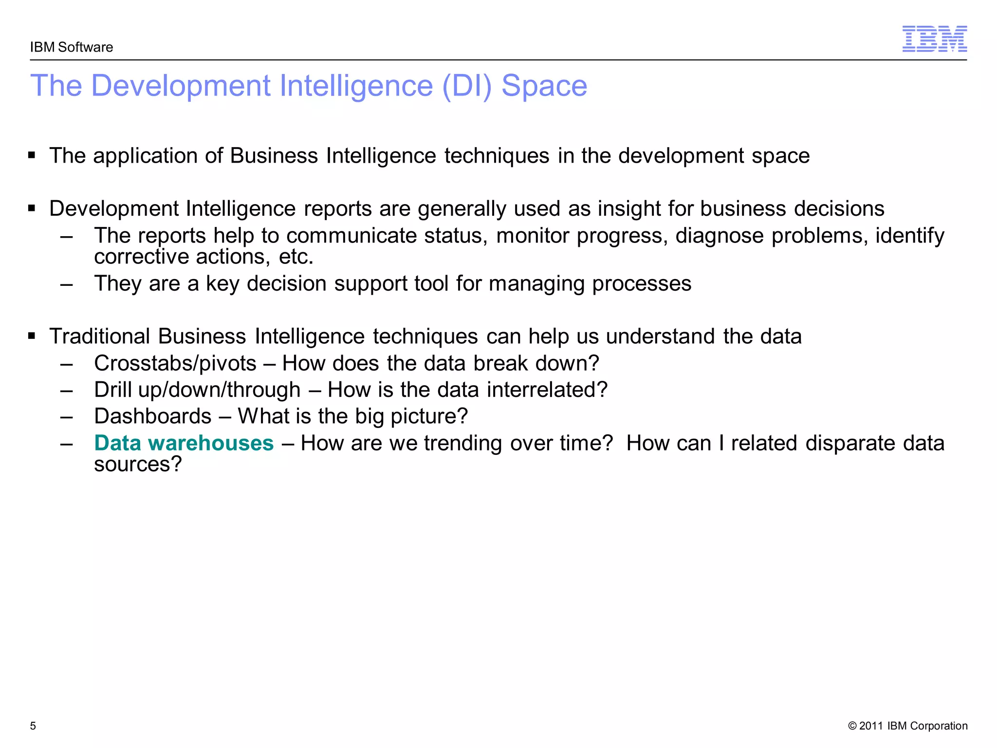 IBM Software


The Development Intelligence (DI) Space

 The application of Business Intelligence techniques in the development space

 Development Intelligence reports are generally used as insight for business decisions
   – The reports help to communicate status, monitor progress, diagnose problems, identify
     corrective actions, etc.
   – They are a key decision support tool for managing processes

 Traditional Business Intelligence techniques can help us understand the data
   – Crosstabs/pivots – How does the data break down?
   – Drill up/down/through – How is the data interrelated?
   – Dashboards – What is the big picture?
   – Data warehouses – How are we trending over time? How can I related disparate data
      sources?




5                                                                                © 2011 IBM Corporation
 