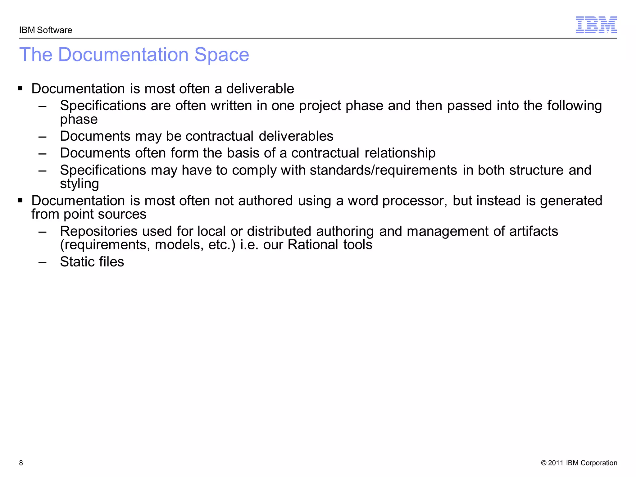 IBM Software


The Documentation Space
 Documentation is most often a deliverable
    – Specifications are often written in one project phase and then passed into the following
      phase
    – Documents may be contractual deliverables
    – Documents often form the basis of a contractual relationship
    – Specifications may have to comply with standards/requirements in both structure and
      styling
 Documentation is most often not authored using a word processor, but instead is generated
  from point sources
    – Repositories used for local or distributed authoring and management of artifacts
      (requirements, models, etc.) i.e. our Rational tools
    – Static files




8                                                                                   © 2011 IBM Corporation
 