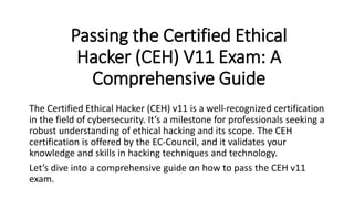 Passing the Certified Ethical
Hacker (CEH) V11 Exam: A
Comprehensive Guide
The Certified Ethical Hacker (CEH) v11 is a well-recognized certification
in the field of cybersecurity. It’s a milestone for professionals seeking a
robust understanding of ethical hacking and its scope. The CEH
certification is offered by the EC-Council, and it validates your
knowledge and skills in hacking techniques and technology.
Let’s dive into a comprehensive guide on how to pass the CEH v11
exam.
 
