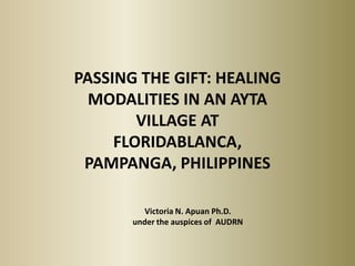 PASSING THE GIFT: HEALING
  MODALITIES IN AN AYTA
        VILLAGE AT
     FLORIDABLANCA,
 PAMPANGA, PHILIPPINES

          Victoria N. Apuan Ph.D.
       under the auspices of AUDRN
 