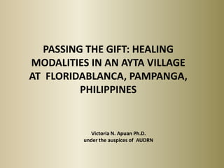 PASSING THE GIFT: HEALING
MODALITIES IN AN AYTA VILLAGE
AT FLORIDABLANCA, PAMPANGA,
         PHILIPPINES


            Victoria N. Apuan Ph.D.
         under the auspices of AUDRN
 