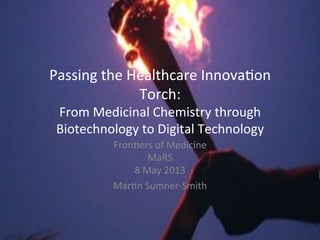 Passing	
  the	
  Healthcare	
  Innova2on	
  
Torch:	
  
From	
  Medicinal	
  Chemistry	
  through	
  
Biotechnology	
  to	
  Digital	
  Technology	
  
Fron2ers	
  of	
  Medicine	
  
MaRS	
  
8	
  May	
  2013	
  
Mar2n	
  Sumner-­‐Smith	
  
 
