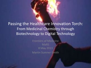 Passing the Healthcare Innovation Torch:
From Medicinal Chemistry through
Biotechnology to Digital Technology
Frontiers of Medicine
MaRS
8 May 2013
Martin Sumner-Smith
 