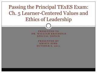 Presented to  Dr. William Kritsonis Special Topics Presented By Kristy Sims October 6, 2011 Passing the Principal TExES Exam:  Ch. 5 Learner-Centered Values and Ethics of Leadership 