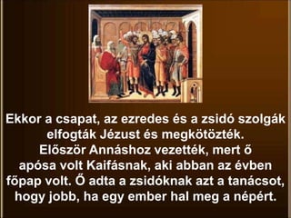Ekkor a csapat, az ezredes és a zsidó szolgák
elfogták Jézust és megkötözték.
Először Annáshoz vezették, mert ő
apósa volt Kaifásnak, aki abban az évben
főpap volt. Ő adta a zsidóknak azt a tanácsot,
hogy jobb, ha egy ember hal meg a népért.
 