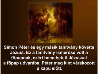 Simon Péter és egy másik tanítvány követte
Jézust. Ez a tanítvány ismerőse volt a
főpapnak, ezért bemehetett Jézussal
a főpap udvarába, Péter meg kint várakozott
a kapu előtt.
 