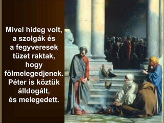Mivel hideg volt,
a szolgák és
a fegyveresek
tüzet raktak,
hogy
fölmelegedjenek.
Péter is köztük
álldogált,
és melegedett.
 