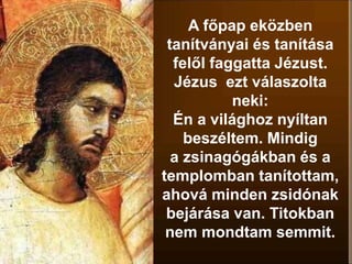 A főpap eközben
tanítványai és tanítása
felől faggatta Jézust.
Jézus ezt válaszolta
neki:
Én a világhoz nyíltan
beszéltem. Mindig
a zsinagógákban és a
templomban tanítottam,
ahová minden zsidónak
bejárása van. Titokban
nem mondtam semmit.
 