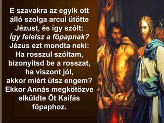 E szavakra az egyik ott
álló szolga arcul ütötte
Jézust, és így szólt:
Így felelsz a főpapnak?
Jézus ezt mondta neki:
Ha rosszul szóltam,
bizonyítsd be a rosszat,
ha viszont jól,
akkor miért ütsz engem?
Ekkor Annás megkötözve
elküldte Őt Kaifás
főpaphoz.
 