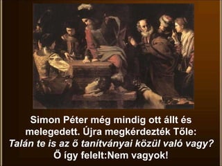Simon Péter még mindig ott állt és
melegedett. Újra megkérdezték Tőle:
Talán te is az ő tanítványai közül való vagy?
Ő így felelt:Nem vagyok!
 