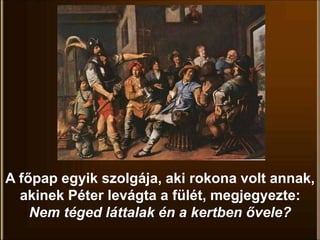 A főpap egyik szolgája, aki rokona volt annak,
akinek Péter levágta a fülét, megjegyezte:
Nem téged láttalak én a kertben ővele?
 