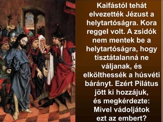 Kaifástól tehát
elvezették Jézust a
helytartóságra. Kora
reggel volt. A zsidók
nem mentek be a
helytartóságra, hogy
tisztátalanná ne
váljanak, és
elkölthessék a húsvéti
bárányt. Ezért Pilátus
jött ki hozzájuk,
és megkérdezte:
Mivel vádoljátok
ezt az embert?
 
