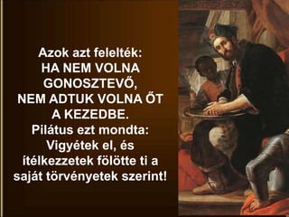 Azok azt felelték:
HA NEM VOLNA
GONOSZTEVŐ,
NEM ADTUK VOLNA ŐT
A KEZEDBE.
Pilátus ezt mondta:
Vigyétek el, és
ítélkezzetek fölötte ti a
saját törvényetek szerint!
 
