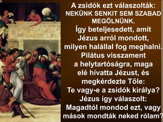 A zsidók ezt válaszolták:
NEKÜNK SENKIT SEM SZABAD
MEGÖLNÜNK.
Így beteljesedett, amit
Jézus arról mondott,
milyen halállal fog meghalni.
Pilátus visszament
a helytartóságra, maga
elé hívatta Jézust, és
megkérdezte Tőle:
Te vagy-e a zsidók királya?
Jézus így válaszolt:
Magadtól mondod ezt, vagy
mások mondták neked rólam?
 